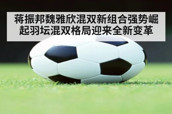 蒋振邦魏雅欣混双新组合强势崛起羽坛混双格局迎来全新变革